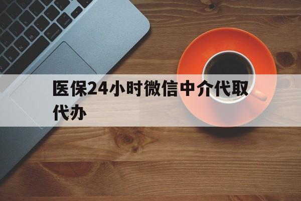 新乡医保24小时微信中介代取代办(医保24小时微信中介代取代办怎么取消)