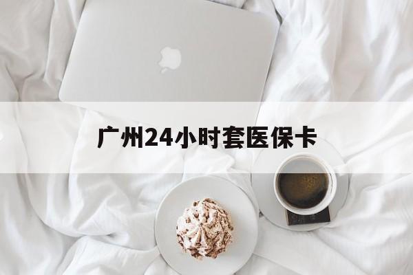 新乡广州24小时套医保卡(广州哪里有套医保卡地方)