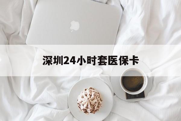 新乡深圳24小时套医保卡(深圳医保套现有电话联系)