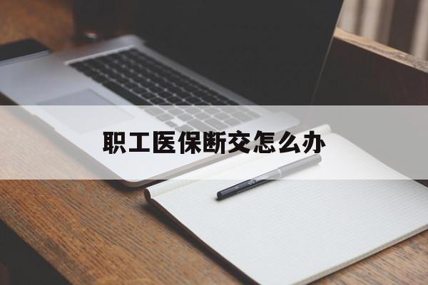 新乡职工医保断交怎么办(职工医保断交怎么办能报销吗)